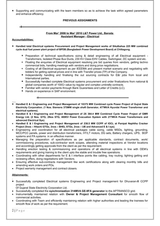 • Supporting and communicating with the team members so as to achieve the task within agreed parameters
and enhance efficiency.
PREVIOUS ASSIGNMENTS
From Mar’ 2008 to Mar’ 2016 L&T Power Ltd., Baroda
Assistant Manager - Electrical
Accountabilities:
• Handled total Electrical systems Procurement and Project Management works of Sikalbahaa 225 MW combined
cycle dual fuel power plant project of BPDB (Bangladesh Power Development Board) at Chittagong.
 Preparation of technical specifications sizing & detail engineering of all Electrical equipment -
Transformers, Isolated Phase Bus Ducts, 230 KV Class EHV Cables, Switchgear, DC system and etc.
 Floating the enquiries of Electrical equipment resolving pre bid queries from vendors, getting techno
commercial bids, handling meetings with vendors and doing price negotiations.
 Costing of all Electrical equipment as per IEEEMA and present market scenario and negotiating with
bidders for getting optimal prices and in line with Transfer prices (TP) of the Company.
 Independently handling and finalising the out sourcing contracts for E&I jobs from local and
International parties.
 Successfully handled complete Electrical systems procurement and order finalizations from national &
global companies worth of 100Cr value by regular and complex umbrella contracts.
 Familiar with vendor payments through Bank Guarantees and Letter of Credits (LC).
 Hands on experience in SAP environment.
• Handled E & I Engineering and Project Management of 1X375 MW Combined cycle Power Project of Gujrat State
Electricity Corporation. (1 Nos. Siemens 375MW single shaft Generator, 477MVA Hyundai Power Transformer and
electrical systems).
• Handled E & I Engineering and Project Management of 2X 384.4 MW Combined Cycle Power Project of GMR
Energy Ltd. (2 Nos. GTG, 2Nos STG, 400KV Power Evacuation System with 277MVA Power Transformers and
advanced Electrical Sys).
• Handled E & I Engineering and Project Management of 238.5 MW CCPP of IOCL at Panipat Naphtha Cracker
Project (5nos – Hitachi GTGs, 3nos – BHEL STGs, 2nos – UB and Advanced E & I sys).
• Engineering and coordination for all electrical packages cable sizing, cable MSDs, lighting, grounding,
MCC/PCC panels, power and distribution transformers, HT/LT motors, DG sets, Battery chargers, UPS, BOP
systems and PA systems in an effective manner.
• Managing the preparation of specifications as per applicable standards, contract documents, work/
commissioning procedures, sub-contractor work scopes, attending material inspections at Vendor locations
and accordingly getting approvals from the client as per the requirement.
• Handling erection testing & commissioning and operations of all electrical systems in line with OEM’s
requirements and giving training to the client upto the stable and trouble free operations.
• Coordinating with other departments for E & I interface points like cabling, tray routing, lighting getting and
reviewing offers, doing negotiations with Vendors.
• Ensuring effective sub-contracts management like work certifications along with clearing monthly bills and
amending work orders and POs.
• Project warranty management and contract closers.
Attainments:
• Successfully completed Electrical systems Engineering and Project management for Dhuvaran-lll CCPP
project
Of Gujarat State Electricity Corporation Ltd.
• Successfully completed the synchronization 314MVA GE-9FA generator to the APTRANSCO grid.
• Instrumentally maintained relation with Owner & Project Management Consultant for smooth flow of
commercial activities.
• Coordinating with Team and efficiently maintaining relation with higher authorities and leading the trainees for
smooth flow of work as per the requirement.
2 | P a g e
 