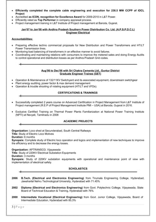 • Efficiently completed the complete cable engineering and execution for 238.5 MW CCPP of IOCL
Project
• Accredited as ICON, recognition for Excellence Award for 2009-2010 in L&T Power.
• Efficiently rated as Top Performer in company appraisal process.
• Project management training in L&T Institute of Project management at Baroda, Gujarat.
Jan’07 to Jan’08 with Andhra Pradesh Southern Power Distribution Co. Ltd. (A.P.S.P.D.C.L)
Engineer Electrical
Accountabilities:
• Preparing effective techno commercial proposals for New Distribution and Power Transformers and HT/LT
Power Transmission lines.
• Monitoring load balancing of transformers in an effective manner to avoid failures.
• Coordinating and maintaining relations with consumers to improve the metered sales and doing Energy Audits
to control operational and distribution losses as per Andhra Pradesh Grid codes.
Aug’06 to Dec’06 with Sri Chakra Cements Ltd., Guntur District
Graduate Engineer Trainee (GET)
• Operation & Maintenance of 132/11KV Switchyard and its associated equipment, downstream switchgear
• Plant energy auditing, power factor & max demand management
• Operation & trouble shooting of rotating equipment (HT/LT and VFDs).
CERTIFICATIONS & TRAININGS
• Successfully completed 2 years course on Advanced Certification in Project Management from L&T Institute of
Project management (R.E.P of Project Management Institute PMI – USA) at Baroda, Gujarat in 2016.
• Exclusive Certified Training on Thermal Power Plants Familiarization at National Power Training Institute
(NPTI) at Nevyeli, Tamilnadu in 2008
ACADEMIC PROJECTS
Organization: Loco shed at Secunderabad, South Central Railways
Title: Study of Electric Loco Motives
Duration: 6 months
Synopsis: Complete study of Electric loco operation and logics and implementation of new techniques to improve
the efficiency and to decrease the energy losses.
Organization: APTRANSCO, Vijayawada
Title: Study of 220KV Electrical Substation Equipments
Duration: 3 months
Synopsis: Study of 220KV substation equipments with operational and maintenance point of view with
implementation of electrical safety.
SCHOLASTICS
2006 B.Tech. (Electrical and Electronics Engineering) from Tirumala Engineering College, Hyderabad,
Jawaharlal Nehru Technological University, Hyderabad with 71.45%
2002 Diploma (Electrical and Electronics Engineering) from Govt. Polytechnic College, Vijayawada, State
Board of Technical Education & Training, Hyderabad with 76%
2000 Intermediate Vocational (Electrical Engineering) from Govt. Junior College, Vijayawada, Board of
Intermediate Education, Hyderabad with 85.3%
3 | P a g e
 