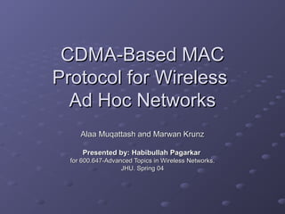 CDMA-Based MACCDMA-Based MAC
Protocol for WirelessProtocol for Wireless
Ad Hoc NetworksAd Hoc Networks
Alaa Muqattash and Marwan KrunzAlaa Muqattash and Marwan Krunz
Presented by: Habibullah PagarkarPresented by: Habibullah Pagarkar
for 600.647-Advanced Topics in Wireless Networks.for 600.647-Advanced Topics in Wireless Networks.
JHU. Spring 04JHU. Spring 04
 