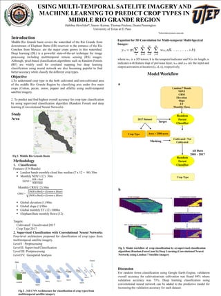 USING MULTI-TEMPORAL SATELITE IMAGERYAND
MACHINE LEARNING TO PREDICT CROP TYPES IN
MIDDLE RIO GRANDE REGION
Habibur Howlider*, Saurav Kumar, Thomas Poulose, Deana Pennington
University of Texas at El Paso
*hrhowlider@miners.utep.edu
Introduction
Middle Rio Grande basin covers the watershed of the Rio Grande from
downstream of Elephant Butte (EB) reservoir to the entrance of the Rio
Conchos from Mexico. are the major crops grown in this watershed.
Deep learning (DL) is a powerful state-of-the-art technique for image
processing including multitemporal remote sensing (RS) images.
Although, pixel-based classification algorithms such as Random Forests
(RF) are widely used for cropland mapping but deep learning
classification using neural network are also becoming popular to find
better accuracy while classify the different crop types.
Objective
1.To understand crop type in the both cultivated and non-cultivated area
of the middle Rio Grande Region by classifying area under five main
crops (Cotton, pecan, onion, pepper and alfalfa) using multi-temporal
satellite imagery.
2. To predict and find highest overall accuracy for crop type classification
by using supervised classification algorithm (Random Forest) and deep
learning (Convolutional Neural Network).
Methodology
1. Classification
Features (134 Bands):
 Landsat bands monthly cloud free median (7 x 12 = 84) 30m
 Monthly NDVI (12) 30m
Monthly CRSI (12) 30m
 Global elevation (1) 90m
 Global slope (1) 90m
 Global monthly ET (12) 1000m
 Elephant Bute monthly flows (12)
Targets:
Cultivated / Uncultivated 2017
Crop Type 2017
2. Supervised Classification with Convolutional Neural Networks
Four-level architecture proposed for classification of crop types from
multitemporal satellite imagery.
Level I : Preprocessing
Level II: Supervised Classification
Level III: Postprocessing
Level IV: Geospatial Analysis
Model Workflow
Discussion
For random forest classification using Google Earth Engine, validation
overall accuracy for cultivation/non cultivation was found 94% where
validation accuracy was 73%. Deep learning classification using
convolutional neural network can be added to the predictive model for
increasing the validation accuracy for each dataset.
NDVI =
Landsat 7 Bands
NDVI
CRSI
Elevation
Slope
ET
Monthly Flows
Random
Forest
Classifier
2017 Dataset
All Data
2001 - 2017
Crop Type Area > 2500 acres
Crop Type
Cultivated / Not
Cultivated
Target
Masking
Random
Forest
Classifier
Fig 2 . 3-D CNN Architecture for classification of crop types from
multitemporal satellite imagery
Fig 1. Middle Rio Grande Basin
),( ,,,
000
bnwy nkejdickcde xij
M
j
M
i
N
kn
 
 

Equation for 3D Convolution for Multi-temporal Multi-Spectral
Images:
where wkij is a 3D tensor, k is the temporal indicator and N is its length, n
indicates n-th feature map of previous layer, xcde and ycde are the input and
output activation at location (c, d, e), respectively.
Fig 3: Model workflow of crop classification by a) supervised classification
algorithm (Random Forest) and b) Deep Learning (Convolutional Neural
Network) using Landsat 7 Satellite Imagery
Study
Area
CRSI =
a
b
 