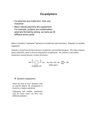 Nylon is actually a “copolymer” because is it made from two monomers. Polyester is a another
copolymer.
Polyester is made from the two monomers, terephthalic acid and ethylene glycol. This makes a popular
plastic called PETE, which is short for Polyethylene Terephthalate. The synthesis is also called a
dehydration reaction because of water elimination .
 Random Copolymer::
 