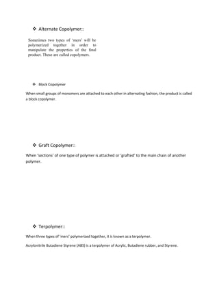  Alternate Copolymer::
 Block Copolymer
When small groups of monomers are attached to each other in alternating fashion, the product is called
a block copolymer.
 Graft Copolymer::
When ‘sections’ of one type of polymer is attached or ‘grafted’ to the main chain of another
polymer.
 Terpolymer::
When three types of ‘mers’ polymerized together, it is known as a terpolymer.
Acrylonitrile Butadiene Styrene (ABS) is a terpolymer of Acrylic, Butadiene rubber, and Styrene.
 