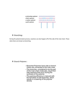  Branching::
During the polymerization process, reactions can also happen off of the side of the main chain. These
side-chains are known as branching.
 Branch Polymer::
 