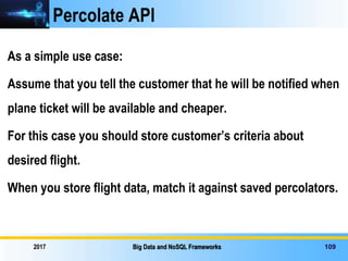 Percolate API
As a simple use case:
Assume that you tell the customer that he will be notified when
plane ticket will be available and cheaper.
For this case you should store customer’s criteria about
desired flight.
When you store flight data, match it against saved percolators.
2017 Big Data and NoSQL Frameworks 109
 