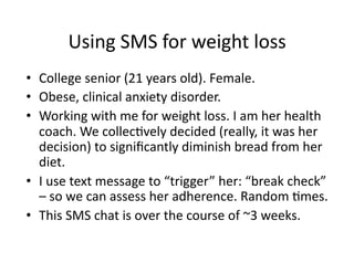 Using	
  SMS	
  for	
  weight	
  loss	
  
•  College	
  senior	
  (21	
  years	
  old).	
  Female.	
  
•  Obese,	
  clinical	
  anxiety	
  disorder.	
  
•  Working	
  with	
  me	
  for	
  weight	
  loss.	
  I	
  am	
  her	
  health	
  
coach.	
  We	
  collecDvely	
  decided	
  (really,	
  it	
  was	
  her	
  
decision)	
  to	
  signiﬁcantly	
  diminish	
  bread	
  from	
  her	
  
diet.	
  
•  I	
  use	
  text	
  message	
  to	
  “trigger”	
  her:	
  “break	
  check”	
  
–	
  so	
  we	
  can	
  assess	
  her	
  adherence.	
  Random	
  Dmes.	
  
•  This	
  SMS	
  chat	
  is	
  over	
  the	
  course	
  of	
  ~3	
  weeks.	
  

 
