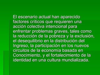 El escenario actual han aparecido factores críticos que requieren una acción colectiva intencional para enfrentar problemas graves, tales como la reducción de la pobreza y la exclusión, el desequilibrio en la distribución del Ingreso, la participación en los nuevos circuitos de la economía basada en Conocimiento, y el fortalecimiento de la identidad en una cultura mundializada.  