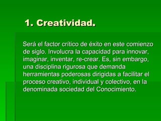 1. Creatividad .  Será el factor crítico de éxito en este comienzo de siglo. Involucra la capacidad para innovar, imaginar, inventar, re-crear. Es, sin embargo, una disciplina rigurosa que demanda herramientas poderosas dirigidas a facilitar el proceso creativo, individual y colectivo, en la denominada sociedad del Conocimiento.  