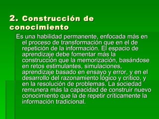 2.  Construcción de conocimiento Es una habilidad permanente, enfocada más en el proceso de transformación que en el de repetición de la información. El espacio de aprendizaje debe fomentar más la construcción que la memorización, basándose en retos estimulantes, simulaciones, aprendizaje basado en ensayo y error, y en el desarrollo del razonamiento lógico y crítico, y en la resolución de problemas. La sociedad remunera más la capacidad de construir nuevo conocimiento que la de repetir críticamente la información tradicional.  