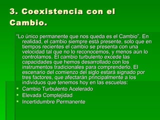 3. Coexistencia con el Cambio.   “ Lo único permanente que nos queda es el Cambio”. En realidad, el cambio siempre está presente, solo que en tiempos recientes el cambio se presenta con una velocidad tal que no lo reconocemos, y menos aún lo controlamos. El cambio turbulento excede las capacidades que hemos desarrollado con los instrumentos tradicionales para comprenderlo. El escenario del comienzo del siglo estará signado por tres factores, que afectarán principalmente a los individuos que tenemos hoy en las escuelas: Cambio Turbulento Acelerado Elevada Complejidad Incertidumbre Permanente 
