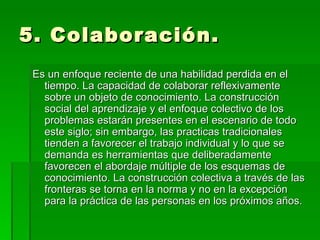 5. Colaboración.  Es un enfoque reciente de una habilidad perdida en el tiempo. La capacidad de colaborar reflexivamente sobre un objeto de conocimiento. La construcción social del aprendizaje y el enfoque colectivo de los problemas estarán presentes en el escenario de todo este siglo; sin embargo, las practicas tradicionales tienden a favorecer el trabajo individual y lo que se demanda es herramientas que deliberadamente favorecen el abordaje múltiple de los esquemas de conocimiento. La construcción colectiva a través de las fronteras se torna en la norma y no en la excepción para la práctica de las personas en los próximos años.  