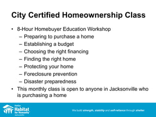 We build strength, stability and self-reliance through shelter.
City Certified Homeownership Class
• 8-Hour Homebuyer Education Workshop
– Preparing to purchase a home
– Establishing a budget
– Choosing the right financing
– Finding the right home
– Protecting your home
– Foreclosure prevention
– Disaster preparedness
• This monthly class is open to anyone in Jacksonville who
is purchasing a home
 