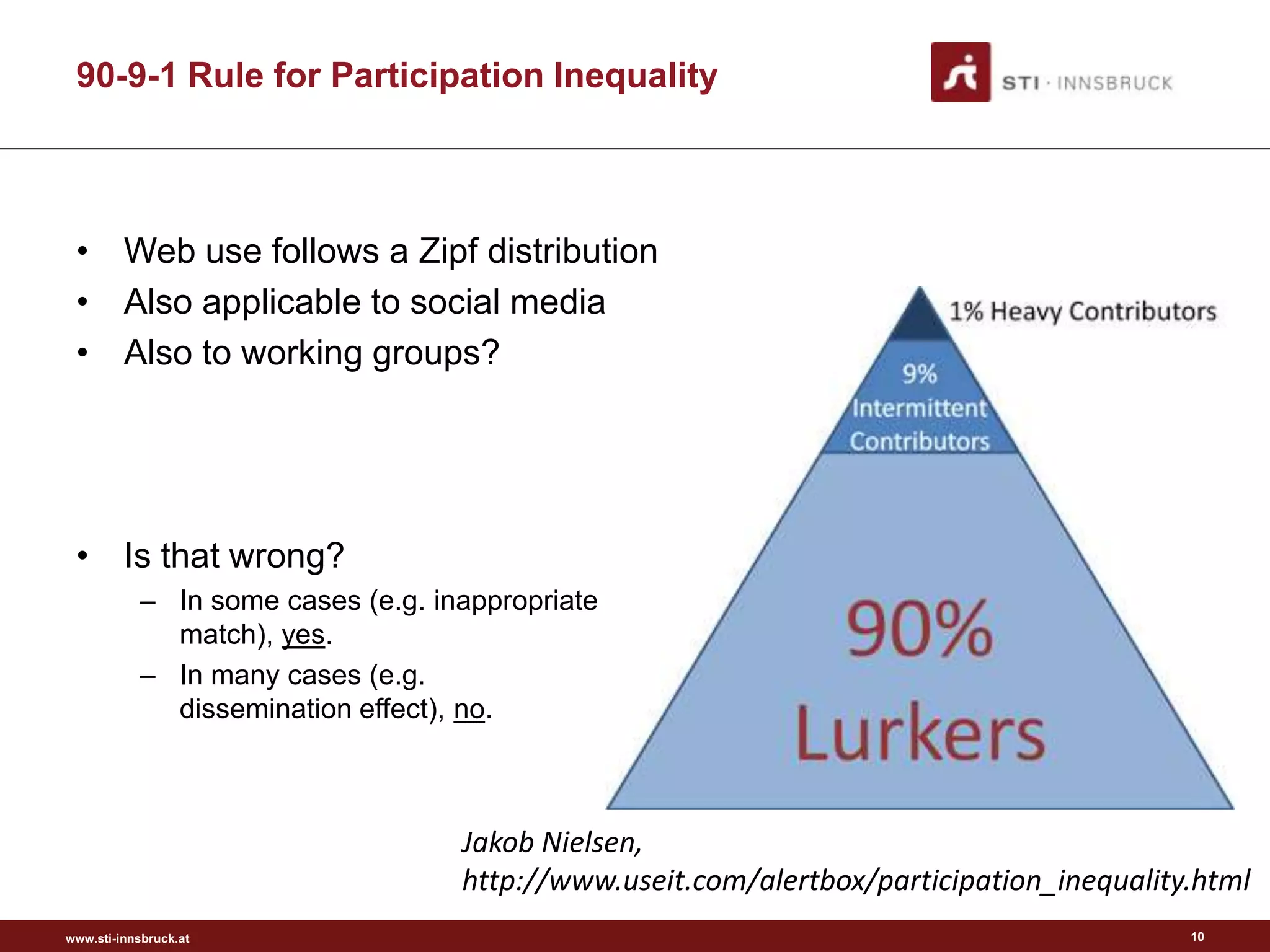 90-9-1 Rule for Participation Inequality



 • Web use follows a Zipf distribution
 • Also applicable to social media
 • Also to working groups?




 • Is that wrong?
           – In some cases (e.g. inappropriate
             match), yes.
           – In many cases (e.g.
             dissemination effect), no.



                                   Jakob Nielsen,
                                   http://www.useit.com/alertbox/participation_inequality.html
www.sti-innsbruck.at                                                                     10
 