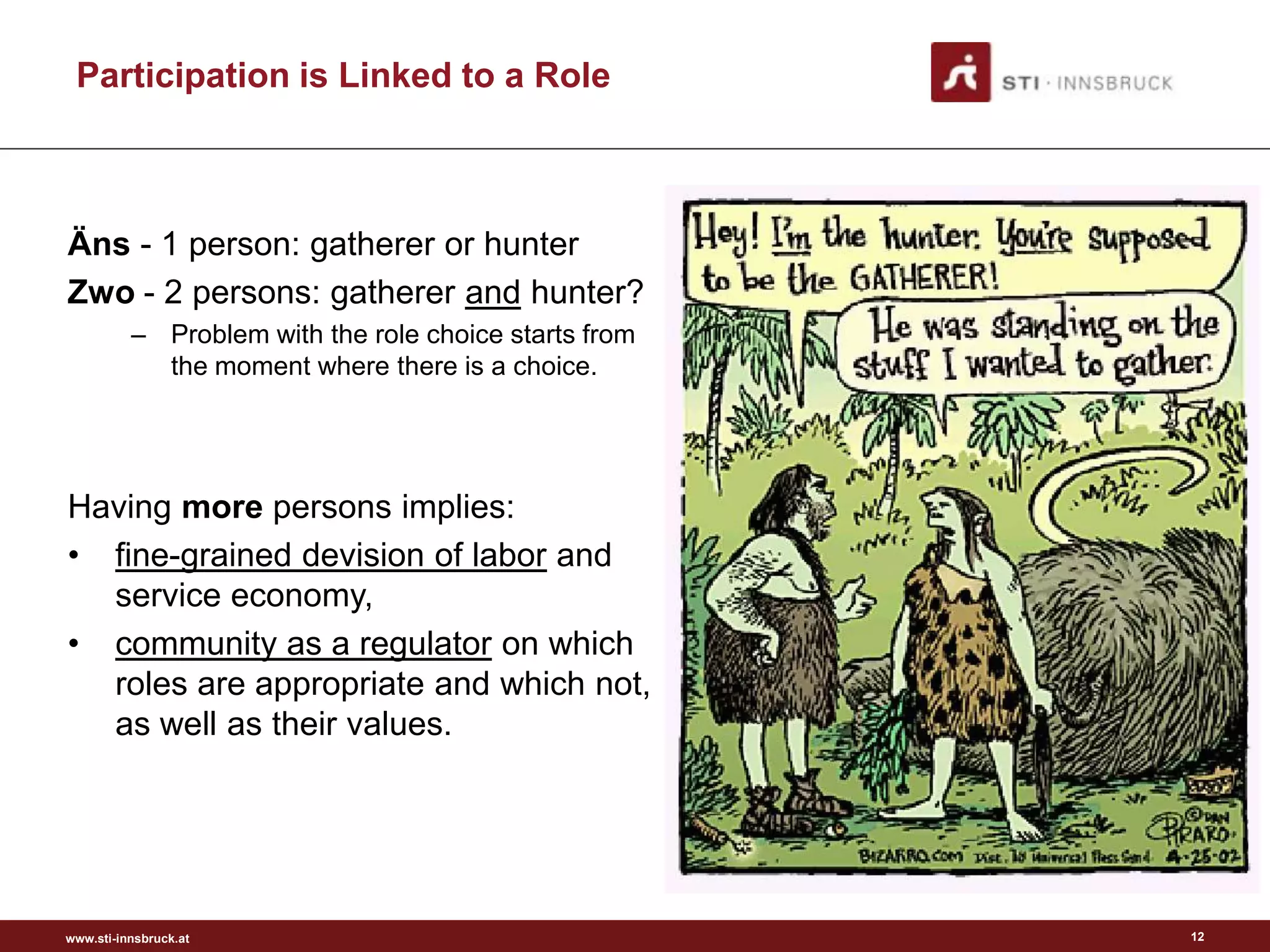 Participation is Linked to a Role



Äns - 1 person: gatherer or hunter
Zwo - 2 persons: gatherer and hunter?
          – Problem with the role choice starts from
            the moment where there is a choice.




Having more persons implies:
• fine-grained devision of labor and
  service economy,
• community as a regulator on which
  roles are appropriate and which not,
  as well as their values.




www.sti-innsbruck.at                                   12
 