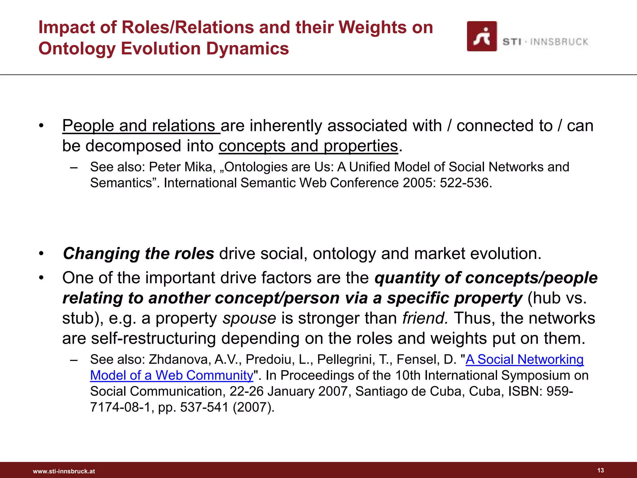 Impact of Roles/Relations and their Weights on
 Ontology Evolution Dynamics



 •       People and relations are inherently associated with / connected to / can
         be decomposed into concepts and properties.
           – See also: Peter Mika, „Ontologies are Us: A Unified Model of Social Networks and
             Semantics”. International Semantic Web Conference 2005: 522-536.




 •       Changing the roles drive social, ontology and market evolution.
 •       One of the important drive factors are the quantity of concepts/people
         relating to another concept/person via a specific property (hub vs.
         stub), e.g. a property spouse is stronger than friend. Thus, the networks
         are self-restructuring depending on the roles and weights put on them.
           – See also: Zhdanova, A.V., Predoiu, L., Pellegrini, T., Fensel, D. "A Social Networking
             Model of a Web Community". In Proceedings of the 10th International Symposium on
             Social Communication, 22-26 January 2007, Santiago de Cuba, Cuba, ISBN: 959-
             7174-08-1, pp. 537-541 (2007).



www.sti-innsbruck.at                                                                                  13
 