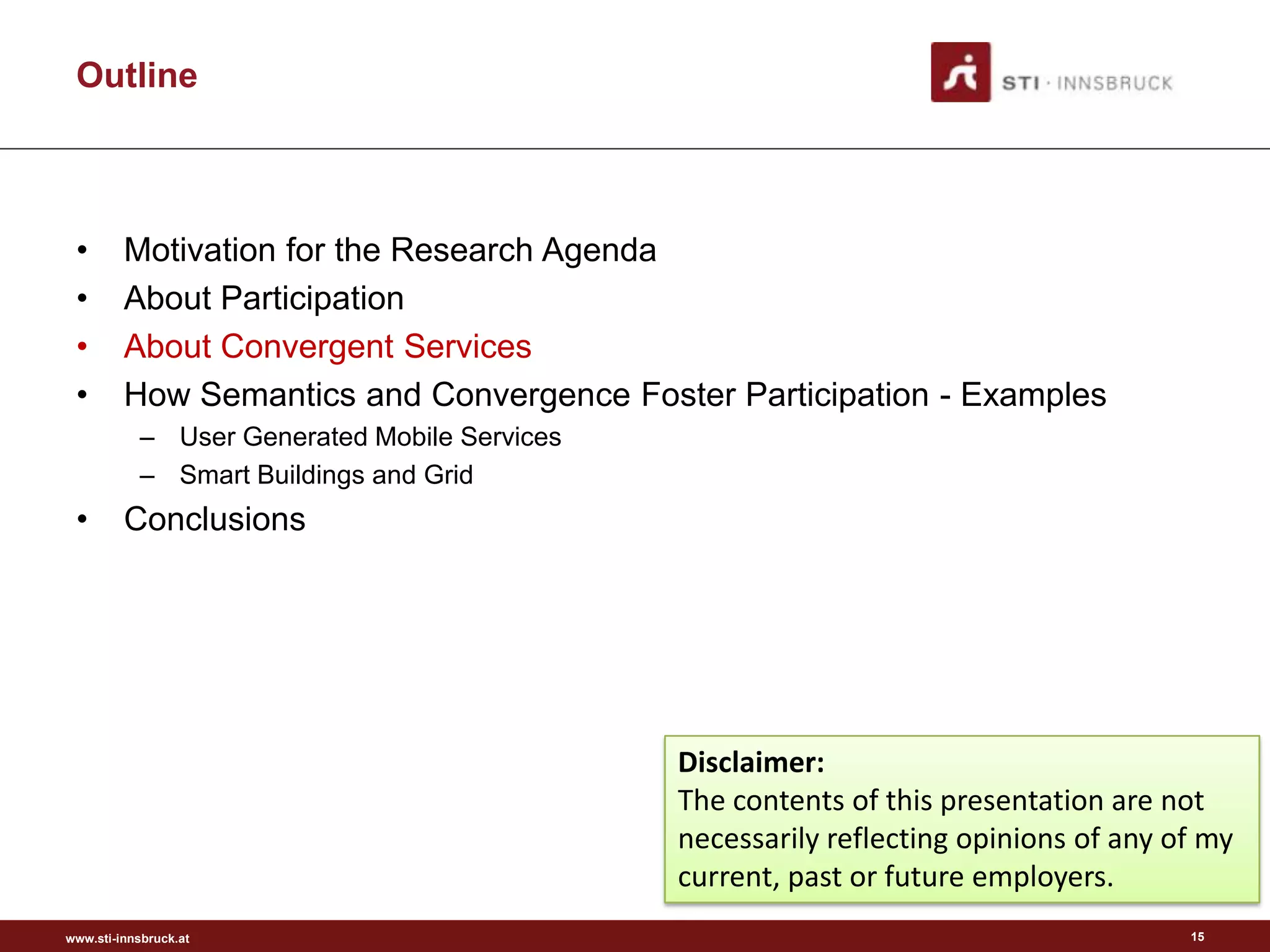 Outline



 •       Motivation for the Research Agenda
 •       About Participation
 •       About Convergent Services
 •       How Semantics and Convergence Foster Participation - Examples
           – User Generated Mobile Services
           – Smart Buildings and Grid
 •       Conclusions




                                              Disclaimer:
                                              The contents of this presentation are not
                                              necessarily reflecting opinions of any of my
                                              current, past or future employers.
www.sti-innsbruck.at                                                                  15
 
