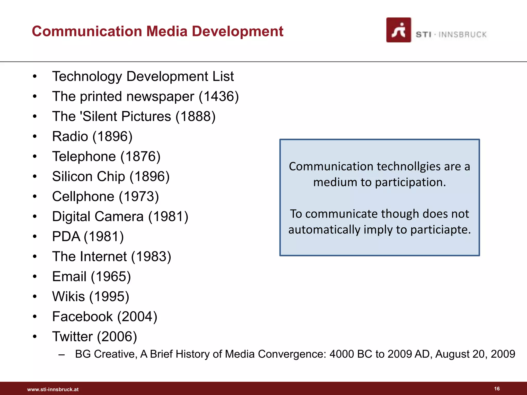Communication Media Development


 •       Technology Development List
 •       The printed newspaper (1436)
 •       The 'Silent Pictures (1888)
 •       Radio (1896)
 •       Telephone (1876)
                                                        Communication technollgies are a
 •       Silicon Chip (1896)                               medium to participation.
 •       Cellphone (1973)
 •       Digital Camera (1981)                          To communicate though does not
                                                        automatically imply to particiapte.
 •       PDA (1981)
 •       The Internet (1983)
 •       Email (1965)
 •       Wikis (1995)
 •       Facebook (2004)
 •       Twitter (2006)
            – BG Creative, A Brief History of Media Convergence: 4000 BC to 2009 AD, August 20, 2009


www.sti-innsbruck.at                                                                           16
 