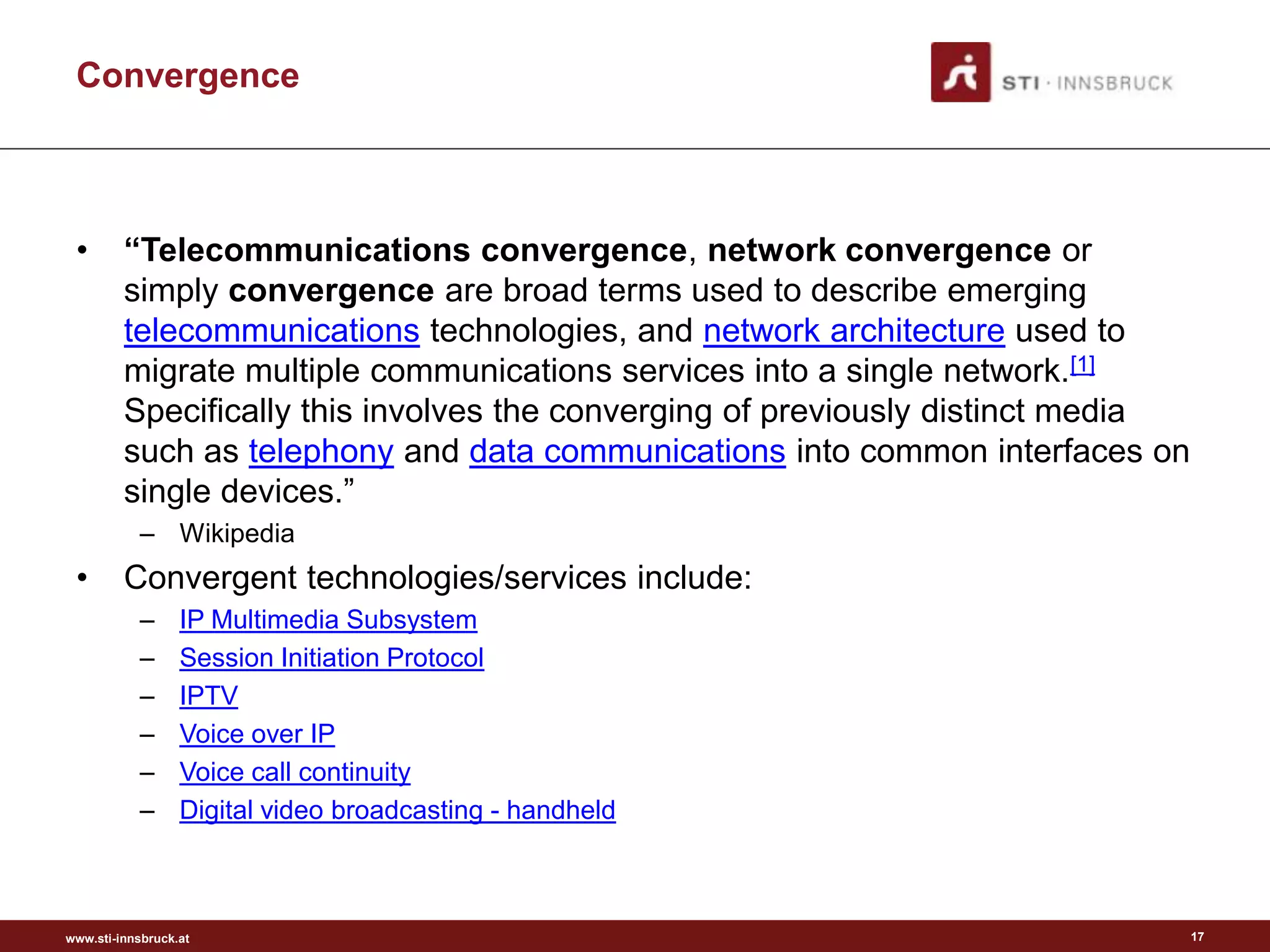 Convergence



 •       “Telecommunications convergence, network convergence or
         simply convergence are broad terms used to describe emerging
         telecommunications technologies, and network architecture used to
         migrate multiple communications services into a single network.[1]
         Specifically this involves the converging of previously distinct media
         such as telephony and data communications into common interfaces on
         single devices.”
           – Wikipedia
 •       Convergent technologies/services include:
           –      IP Multimedia Subsystem
           –      Session Initiation Protocol
           –      IPTV
           –      Voice over IP
           –      Voice call continuity
           –      Digital video broadcasting - handheld



www.sti-innsbruck.at                                                              17
 