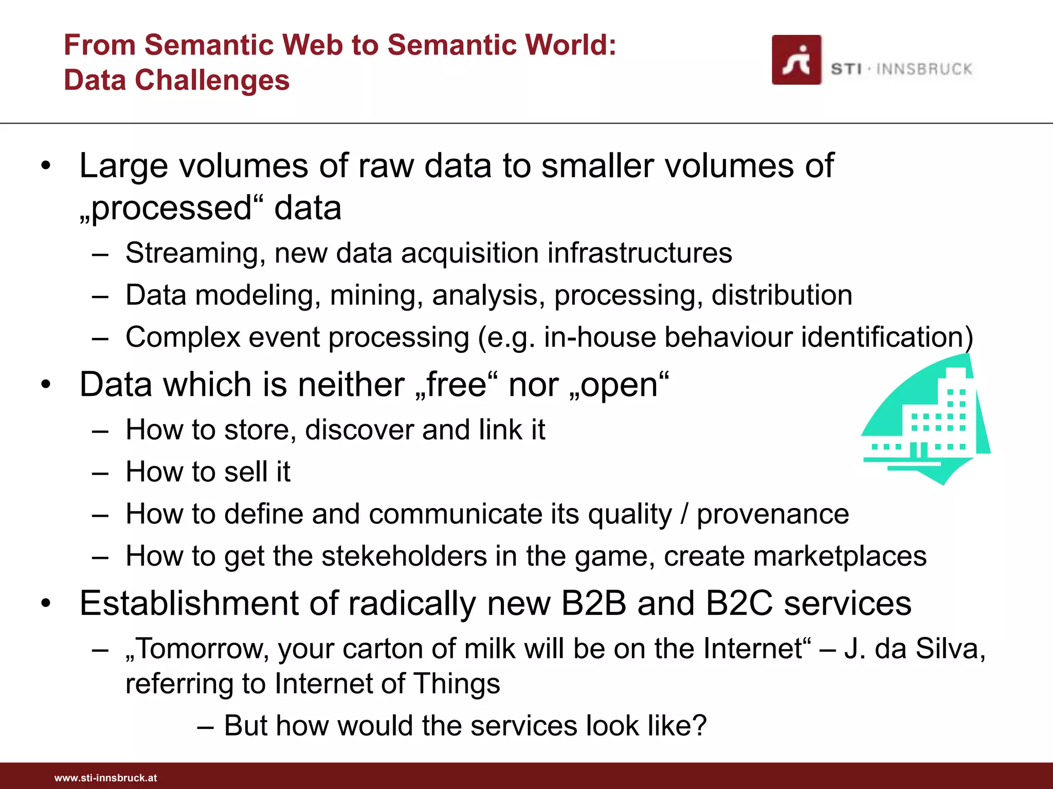 From Semantic Web to Semantic World:
 Data Challenges

• Large volumes of raw data to smaller volumes of
  „processed“ data
       – Streaming, new data acquisition infrastructures
       – Data modeling, mining, analysis, processing, distribution
       – Complex event processing (e.g. in-house behaviour identification)
• Data which is neither „free“ nor „open“
       –     How to store, discover and link it
       –     How to sell it
       –     How to define and communicate its quality / provenance
       –     How to get the stekeholders in the game, create marketplaces
• Establishment of radically new B2B and B2C services
       – „Tomorrow, your carton of milk will be on the Internet“ – J. da Silva,
         referring to Internet of Things
               – But how would the services look like?
www.sti-innsbruck.at
 