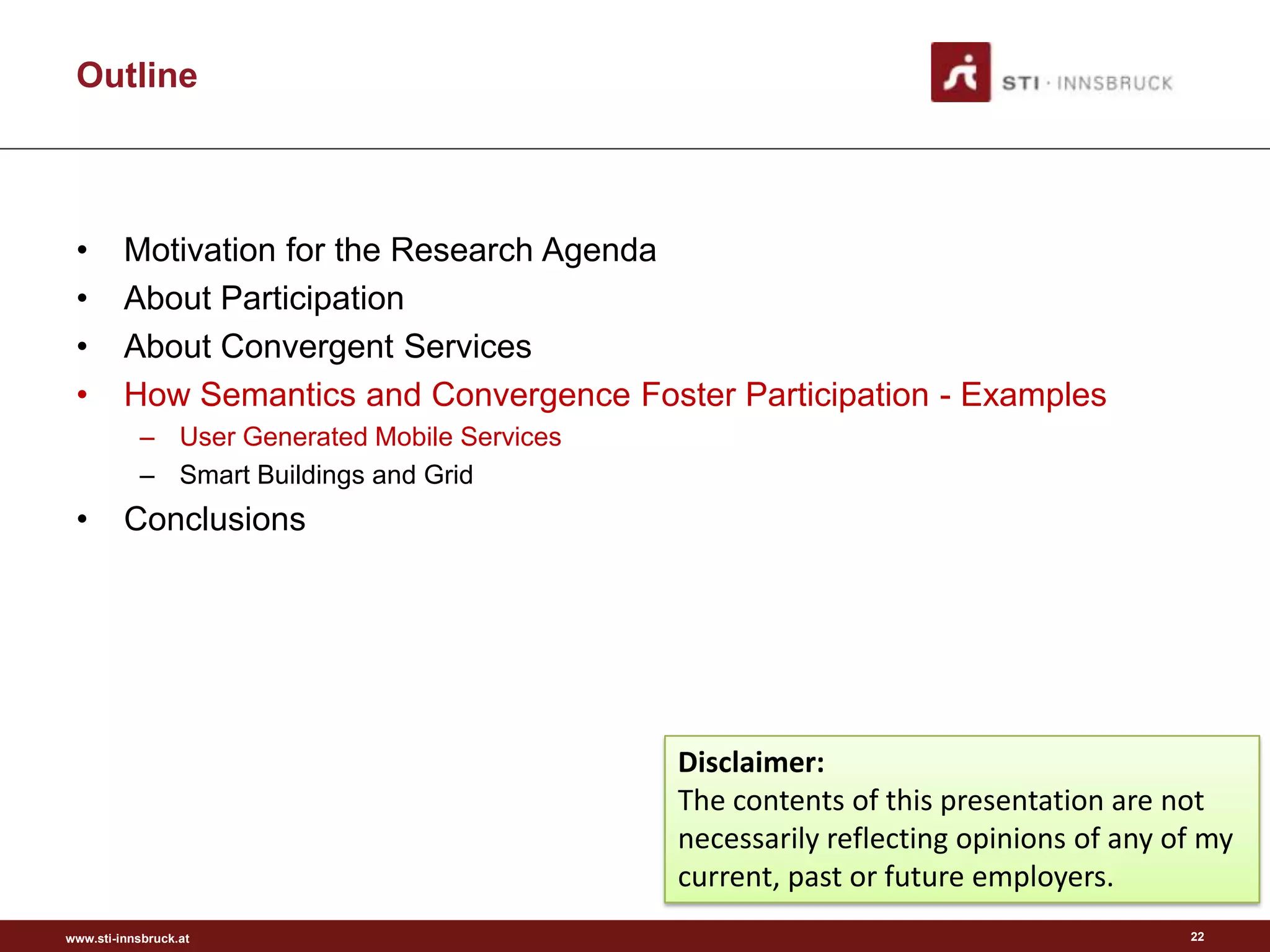 Outline



 •       Motivation for the Research Agenda
 •       About Participation
 •       About Convergent Services
 •       How Semantics and Convergence Foster Participation - Examples
           – User Generated Mobile Services
           – Smart Buildings and Grid
 •       Conclusions




                                              Disclaimer:
                                              The contents of this presentation are not
                                              necessarily reflecting opinions of any of my
                                              current, past or future employers.
www.sti-innsbruck.at                                                                  22
 