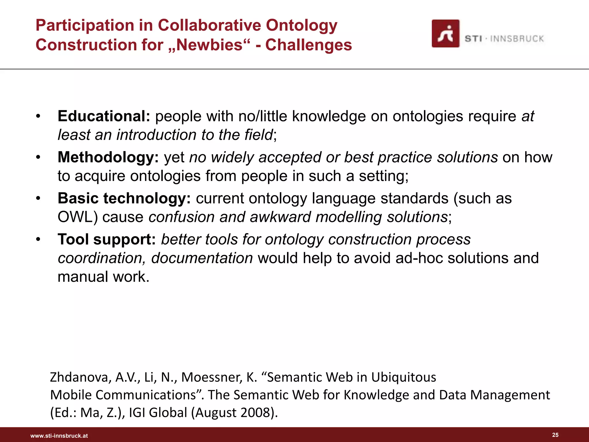 Participation in Collaborative Ontology
 Construction for „Newbies“ - Challenges



 •       Educational: people with no/little knowledge on ontologies require at
         least an introduction to the field;
 •       Methodology: yet no widely accepted or best practice solutions on how
         to acquire ontologies from people in such a setting;
 •       Basic technology: current ontology language standards (such as
         OWL) cause confusion and awkward modelling solutions;
 •       Tool support: better tools for ontology construction process
         coordination, documentation would help to avoid ad-hoc solutions and
         manual work.




      Zhdanova, A.V., Li, N., Moessner, K. “Semantic Web in Ubiquitous
      Mobile Communications”. The Semantic Web for Knowledge and Data Management
      (Ed.: Ma, Z.), IGI Global (August 2008).
www.sti-innsbruck.at                                                               25
 