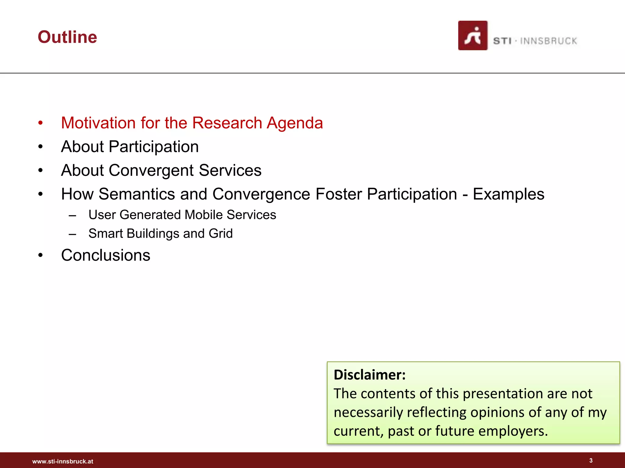 Outline



 •       Motivation for the Research Agenda
 •       About Participation
 •       About Convergent Services
 •       How Semantics and Convergence Foster Participation - Examples
           – User Generated Mobile Services
           – Smart Buildings and Grid
 •       Conclusions




                                              Disclaimer:
                                              The contents of this presentation are not
                                              necessarily reflecting opinions of any of my
                                              current, past or future employers.
www.sti-innsbruck.at                                                                   3
 