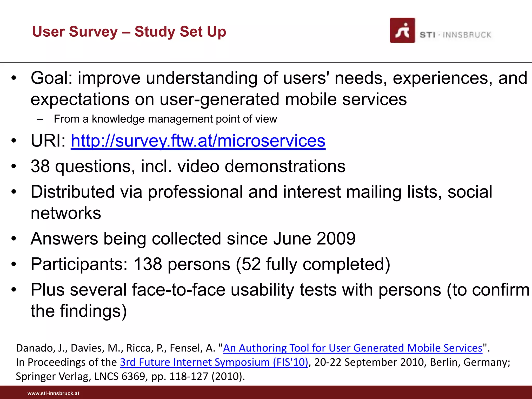 User Survey – Study Set Up


• Goal: improve understanding of users' needs, experiences, and
  expectations on user-generated mobile services
     – From a knowledge management point of view

• URI: http://survey.ftw.at/microservices
• 38 questions, incl. video demonstrations
• Distributed via professional and interest mailing lists, social
  networks
• Answers being collected since June 2009
• Participants: 138 persons (52 fully completed)
• Plus several face-to-face usability tests with persons (to confirm
  the findings)
Danado, J., Davies, M., Ricca, P., Fensel, A. "An Authoring Tool for User Generated Mobile Services".
In Proceedings of the 3rd Future Internet Symposium (FIS'10), 20-22 September 2010, Berlin, Germany;
Springer Verlag, LNCS 6369, pp. 118-127 (2010).
  www.sti-innsbruck.at
 