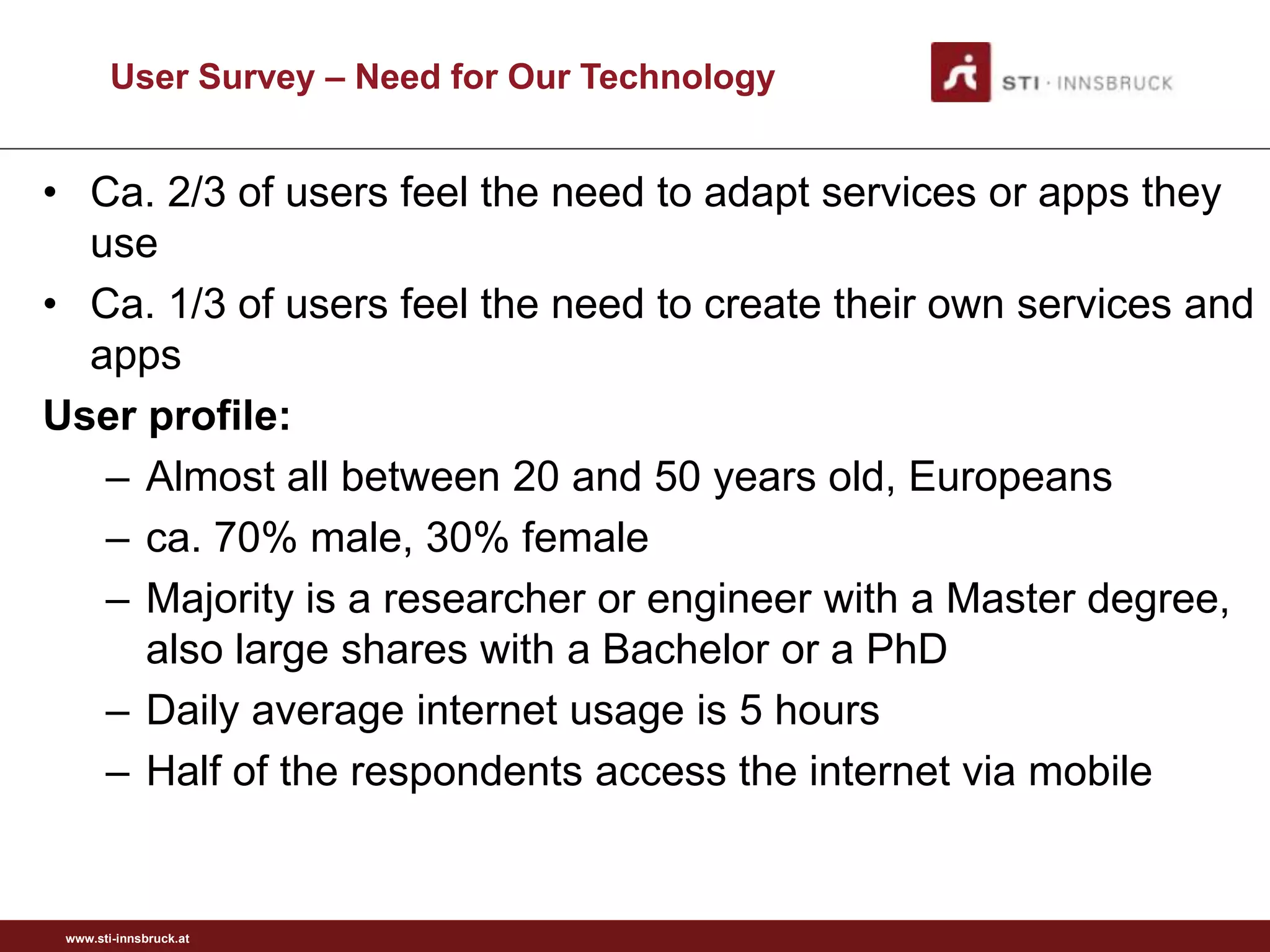 User Survey – Need for Our Technology


• Ca. 2/3 of users feel the need to adapt services or apps they
  use
• Ca. 1/3 of users feel the need to create their own services and
  apps
User profile:
   – Almost all between 20 and 50 years old, Europeans
   – ca. 70% male, 30% female
   – Majority is a researcher or engineer with a Master degree,
     also large shares with a Bachelor or a PhD
   – Daily average internet usage is 5 hours
   – Half of the respondents access the internet via mobile


 www.sti-innsbruck.at
 