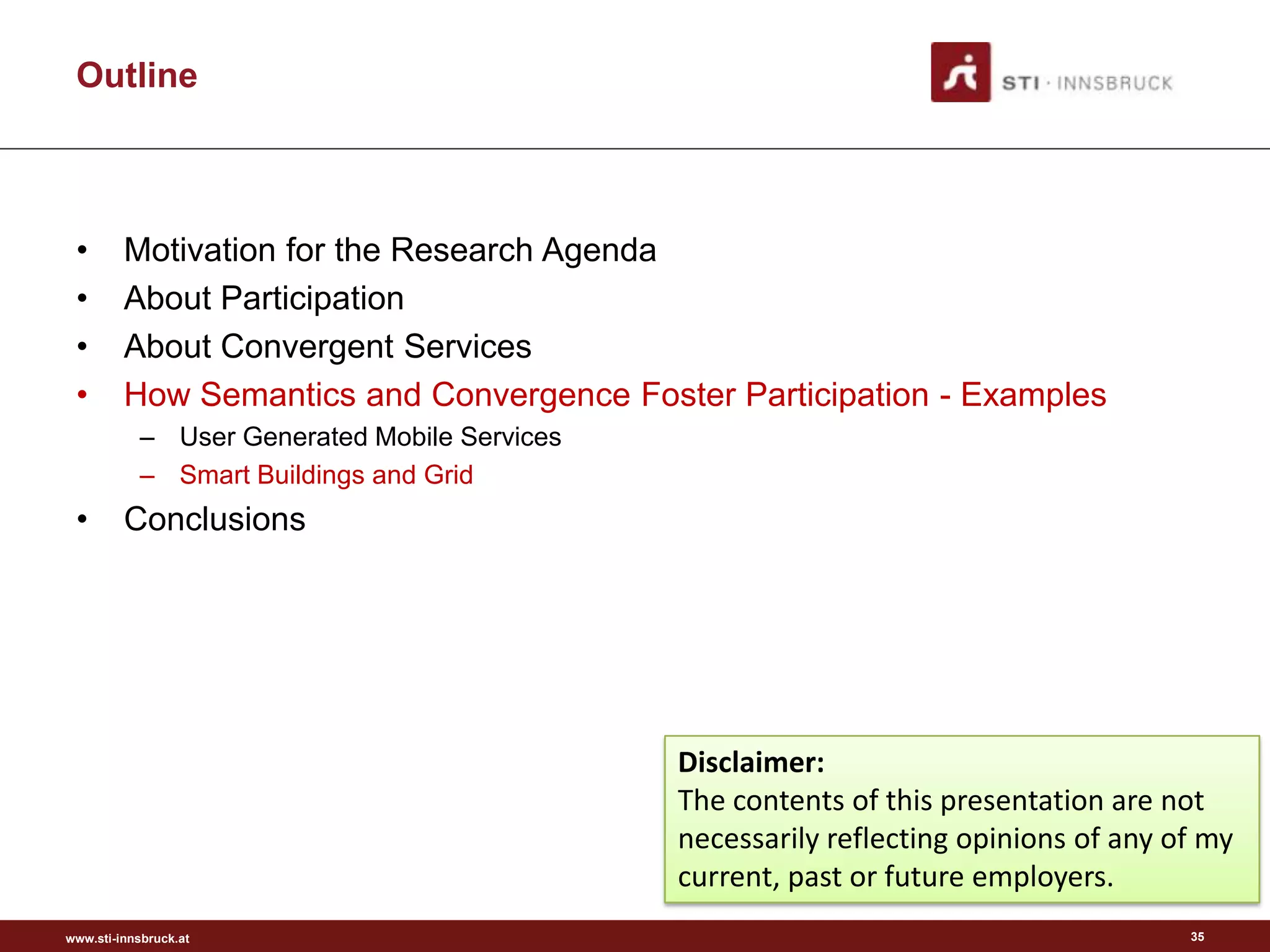 Outline



 •       Motivation for the Research Agenda
 •       About Participation
 •       About Convergent Services
 •       How Semantics and Convergence Foster Participation - Examples
           – User Generated Mobile Services
           – Smart Buildings and Grid
 •       Conclusions




                                              Disclaimer:
                                              The contents of this presentation are not
                                              necessarily reflecting opinions of any of my
                                              current, past or future employers.
www.sti-innsbruck.at                                                                  35
 