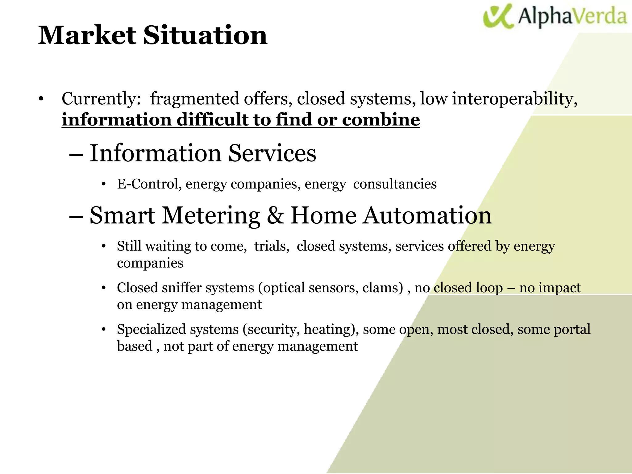 Market Situation

 • Currently: fragmented offers, closed systems, low interoperability,
   information difficult to find or combine

           – Information Services
                       • E-Control, energy companies, energy consultancies

           – Smart Metering & Home Automation
                       • Still waiting to come, trials, closed systems, services offered by energy
                         companies
                       • Closed sniffer systems (optical sensors, clams) , no closed loop – no impact
                         on energy management
                       • Specialized systems (security, heating), some open, most closed, some portal
                         based , not part of energy management




www.sti-innsbruck.at                                                                                    37
 