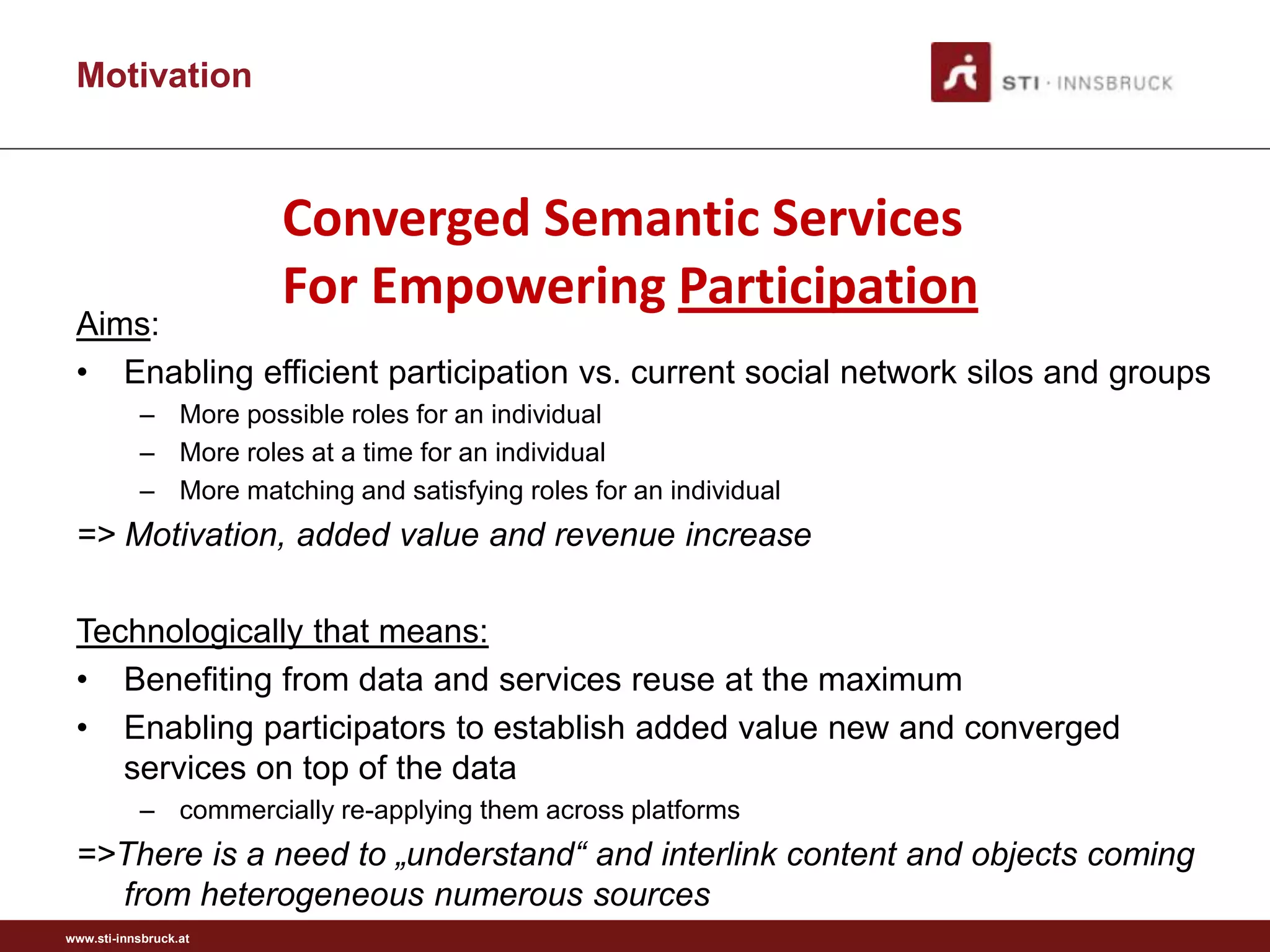 Motivation



                       Converged Semantic Services
                       For Empowering Participation
 Aims:
 • Enabling efficient participation vs. current social network silos and groups
           – More possible roles for an individual
           – More roles at a time for an individual
           – More matching and satisfying roles for an individual
 => Motivation, added value and revenue increase

 Technologically that means:
 • Benefiting from data and services reuse at the maximum
 • Enabling participators to establish added value new and converged
    services on top of the data
           – commercially re-applying them across platforms
 =>There is a need to „understand“ and interlink content and objects coming
   from heterogeneous numerous sources
www.sti-innsbruck.at
 