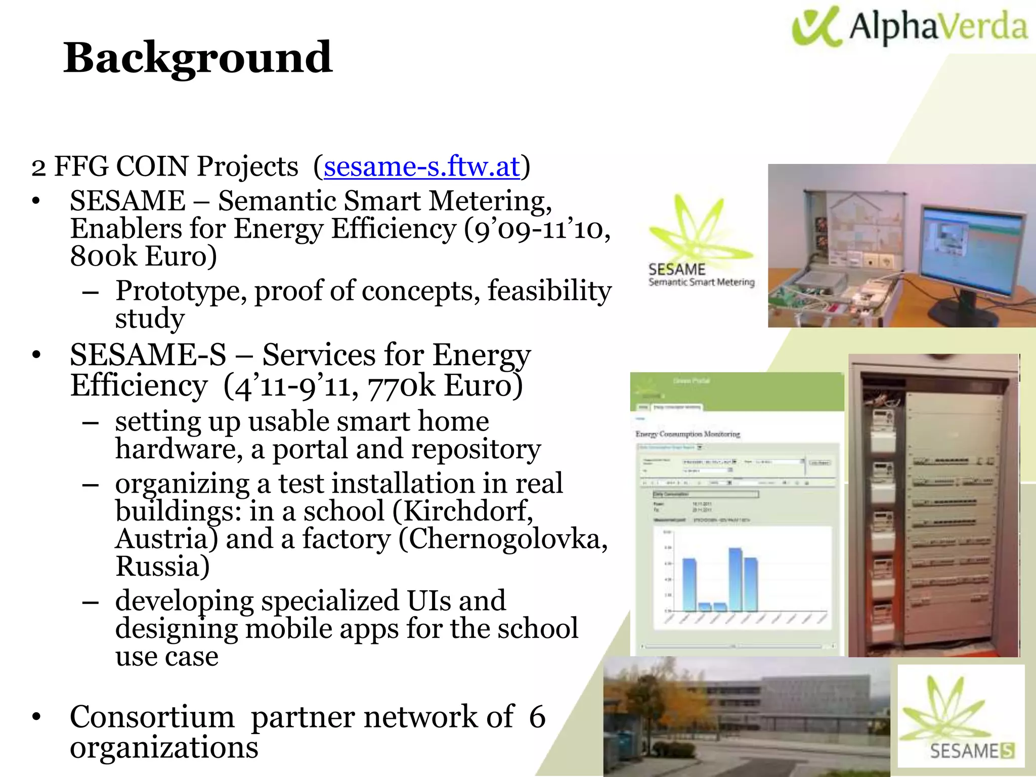 Background

2 FFG COIN Projects (sesame-s.ftw.at)
• SESAME – Semantic Smart Metering,
   Enablers for Energy Efficiency (9’09-11’10,
   800k Euro)
    – Prototype, proof of concepts, feasibility
      study
• SESAME-S – Services for Energy
  Efficiency (4’11-9’11, 770k Euro)
      – setting up usable smart home
        hardware, a portal and repository
      – organizing a test installation in real
        buildings: in a school (Kirchdorf,
        Austria) and a factory (Chernogolovka,
        Russia)
      – developing specialized UIs and
        designing mobile apps for the school
        use case

• Consortium partner network of 6
  organizations
 www.sti-innsbruck.at                             40
 