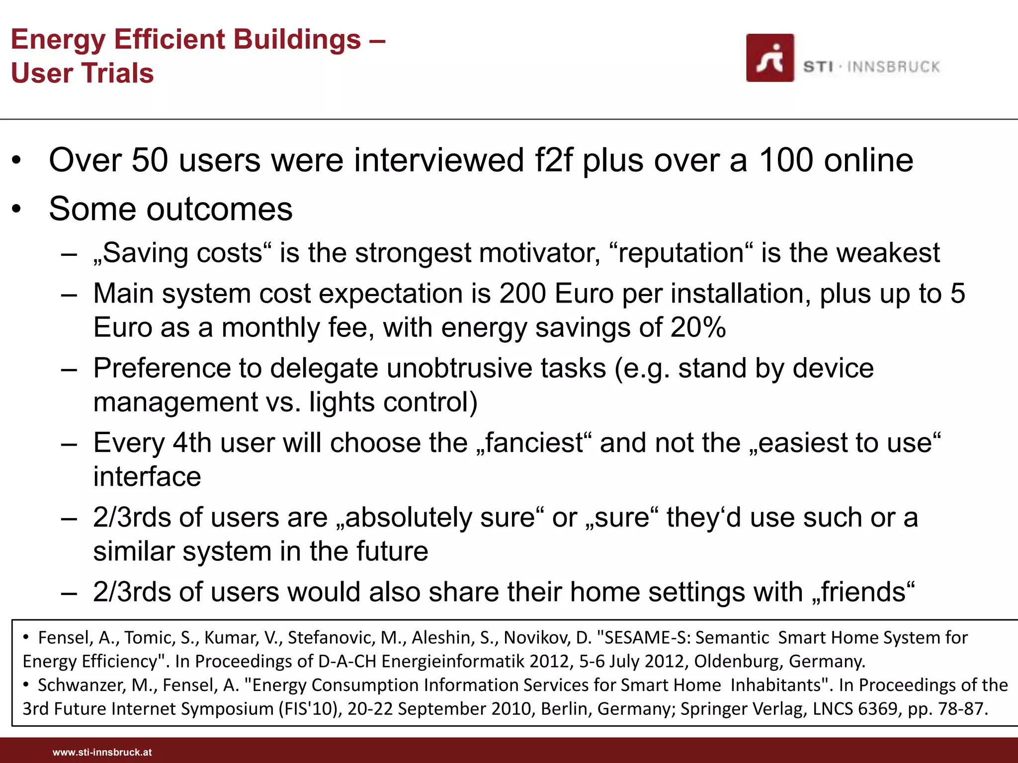 Energy Efficient Buildings –
User Trials


• Over 50 users were interviewed f2f plus over a 100 online
• Some outcomes
    – „Saving costs“ is the strongest motivator, “reputation“ is the weakest
    – Main system cost expectation is 200 Euro per installation, plus up to 5
      Euro as a monthly fee, with energy savings of 20%
    – Preference to delegate unobtrusive tasks (e.g. stand by device
      management vs. lights control)
    – Every 4th user will choose the „fanciest“ and not the „easiest to use“
      interface
    – 2/3rds of users are „absolutely sure“ or „sure“ they„d use such or a
      similar system in the future
    – 2/3rds of users would also share their home settings with „friends“
• Fensel, A., Tomic, S., Kumar, V., Stefanovic, M., Aleshin, S., Novikov, D. "SESAME-S: Semantic Smart Home System for
Energy Efficiency". In Proceedings of D-A-CH Energieinformatik 2012, 5-6 July 2012, Oldenburg, Germany.
• Schwanzer, M., Fensel, A. "Energy Consumption Information Services for Smart Home Inhabitants". In Proceedings of the
3rd Future Internet Symposium (FIS'10), 20-22 September 2010, Berlin, Germany; Springer Verlag, LNCS 6369, pp. 78-87.

   www.sti-innsbruck.at
 