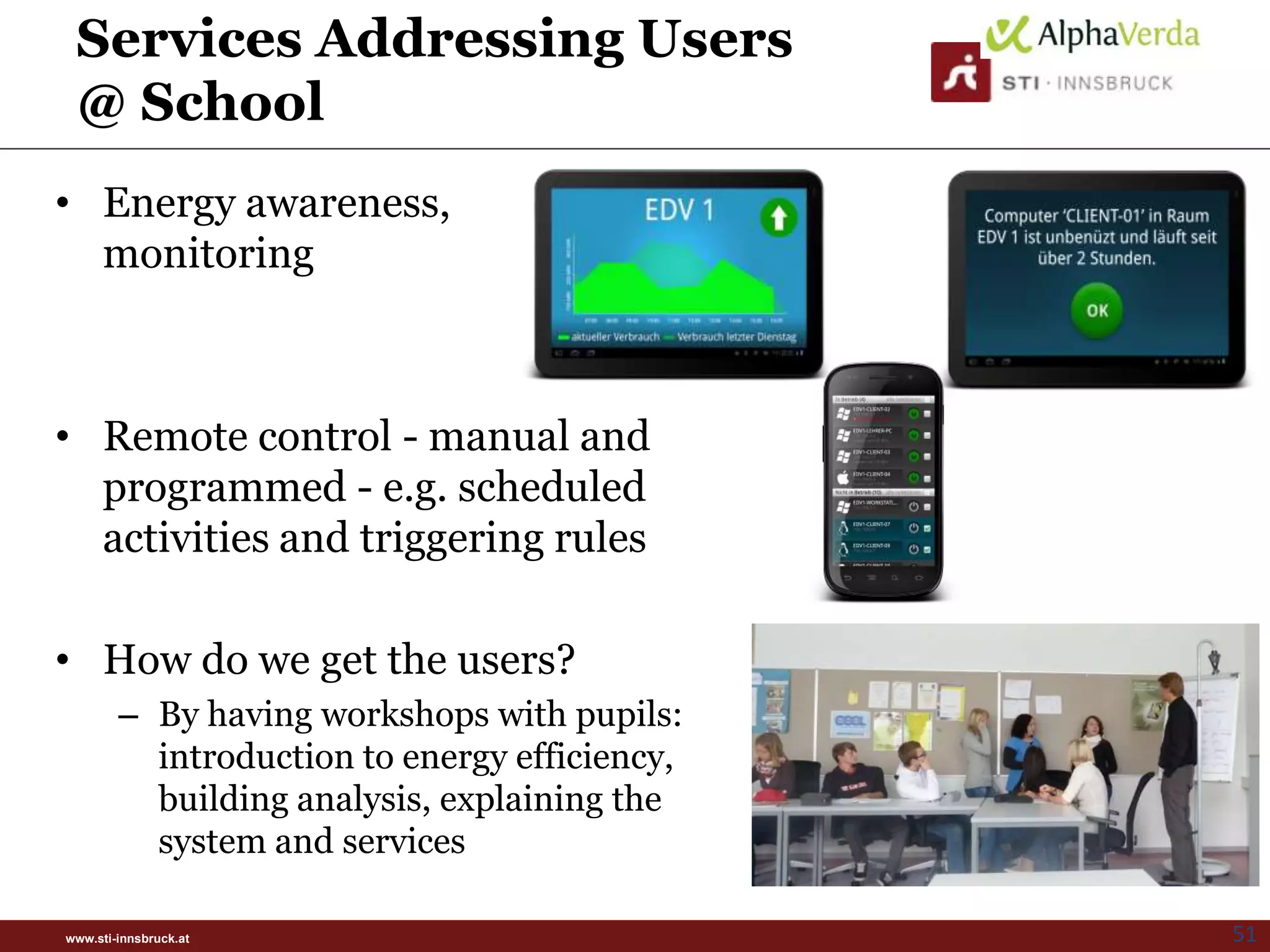 Services Addressing Users
 @ School
• Energy awareness,
  monitoring



• Remote control - manual and
  programmed - e.g. scheduled
  activities and triggering rules

• How do we get the users?
        – By having workshops with pupils:
          introduction to energy efficiency,
          building analysis, explaining the
          system and services

www.sti-innsbruck.at                           51
 