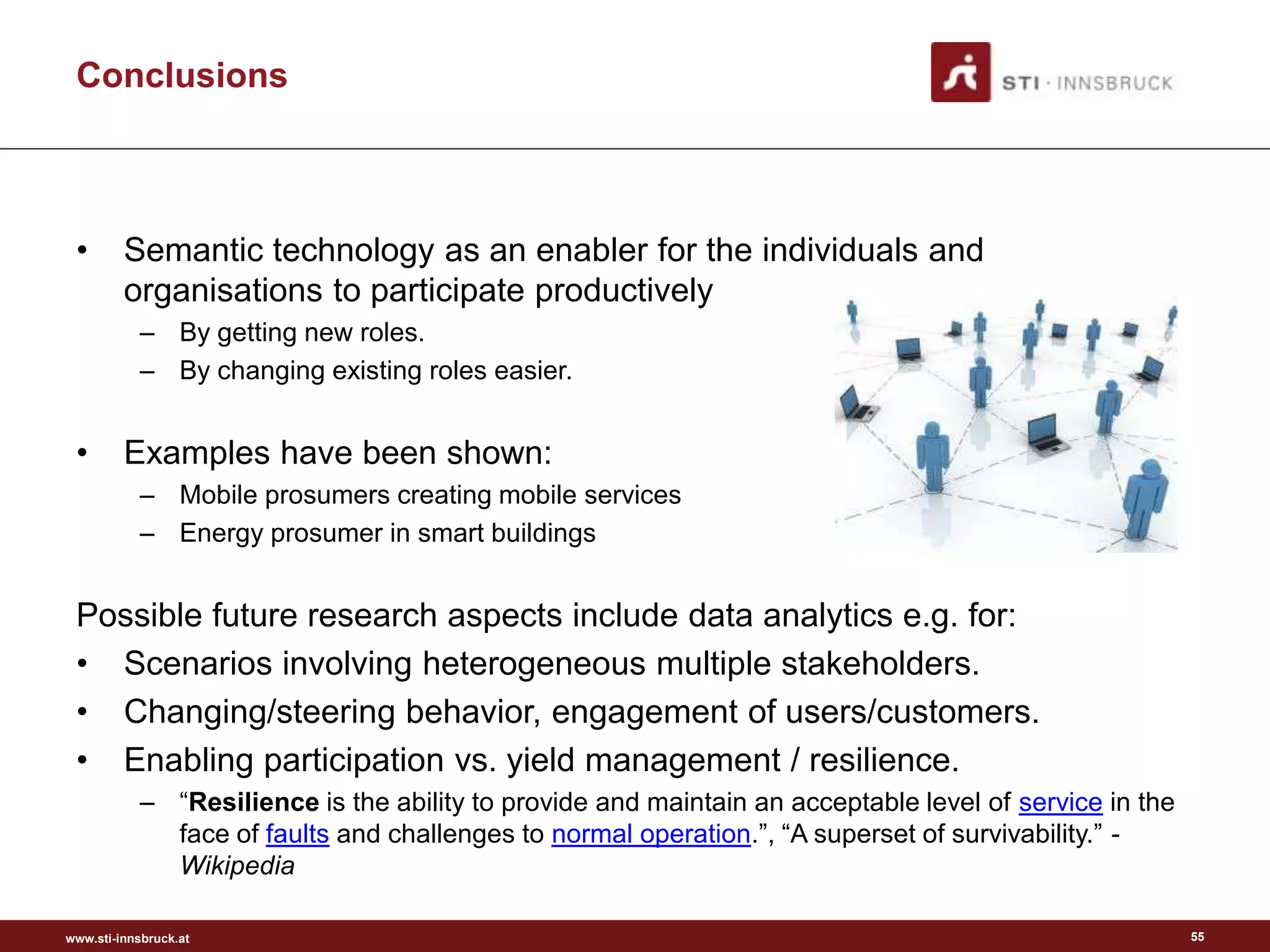 Conclusions



 •       Semantic technology as an enabler for the individuals and
         organisations to participate productively
           – By getting new roles.
           – By changing existing roles easier.


 •       Examples have been shown:
           – Mobile prosumers creating mobile services
           – Energy prosumer in smart buildings


 Possible future research aspects include data analytics e.g. for:
 • Scenarios involving heterogeneous multiple stakeholders.
 • Changing/steering behavior, engagement of users/customers.
 • Enabling participation vs. yield management / resilience.
           – “Resilience is the ability to provide and maintain an acceptable level of service in the
             face of faults and challenges to normal operation.”, “A superset of survivability.” -
             Wikipedia

www.sti-innsbruck.at                                                                                    55
 