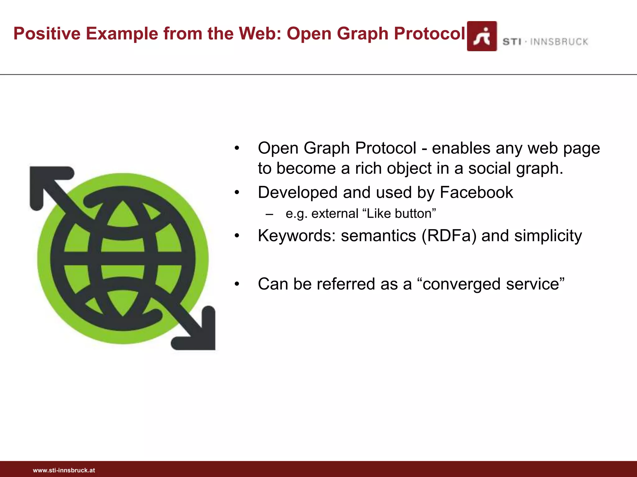 Positive Example from the Web: Open Graph Protocol




                         •   Open Graph Protocol - enables any web page
                             to become a rich object in a social graph.
                         •   Developed and used by Facebook
                              – e.g. external “Like button”
                         •   Keywords: semantics (RDFa) and simplicity

                         •   Can be referred as a “converged service”




  www.sti-innsbruck.at
 