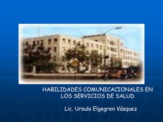 HABILIDADES COMUNICACIONALES EN
     LOS SERVICIOS DE SALUD

      Lic. Ursula Elgegren Vásquez
 