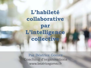 L’habileté
collaborative
par
L’intelligence
collective
Par Béatrice Gomez
Coaching d’organisations
www.beatricegomez.fr
 