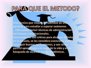 PARA QUE EL METODO?Una técnica que mejora la habilidad de una persona para estudiar y superar exámenes ,  esto puede incluir técnicas de administración del tiempo y motivacionales. Generalmente son críticas para alcanzar el éxito en la escuela, se les considera esenciales para conseguir buenas calificaciones, y son útiles para el aprendizaje a lo largo de la vida y en la búsqueda de alcanzar metas académicas.