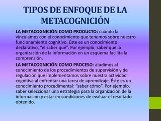 TIPOS DE ENFOQUE DE LA
METACOGNICIÓN
• LA METACOGNICIÓN COMO PRODUCTO: cuando la
vinculamos con el conocimiento que tenemos sobre nuestro
funcionamiento cognitivo. Éste es un conocimiento
declarativo, “el saber qué”. Por ejemplo, saber que la
organización de la información en un esquema facilita la
comprensión.
• LA METACOGNICIÓN COMO PROCESO: aludimos al
conocimiento de los procedimientos de supervisión y de
regulación que implementamos sobre nuestra actividad
cognitiva al enfrentar una tarea de aprendizaje. Éste es un
conocimiento procedimental: “saber cómo”. Por ejemplo,
saber seleccionar una estrategia para la organización de la
información y estar en condiciones de evaluar el resultado
obtenido.
 