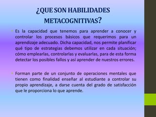 ¿QUE SON HABILIDADES
METACOGNITIVAS?
• Es la capacidad que tenemos para aprender a conocer y
controlar los procesos básicos que requerimos para un
aprendizaje adecuado. Dicha capacidad, nos permite planificar
qué tipo de estrategias debemos utilizar en cada situación;
cómo emplearlas, controlarlas y evaluarlas, para de esta forma
detectar los posibles fallos y así aprender de nuestros errores.
• Forman parte de un conjunto de operaciones mentales que
tienen como finalidad enseñar al estudiante a controlar su
propio aprendizaje, a darse cuenta del grado de satisfacción
que le proporciona lo que aprende.
 