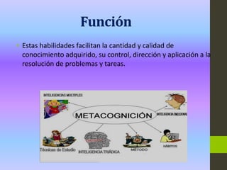 Función
• Estas habilidades facilitan la cantidad y calidad de
conocimiento adquirido, su control, dirección y aplicación a la
resolución de problemas y tareas.
 