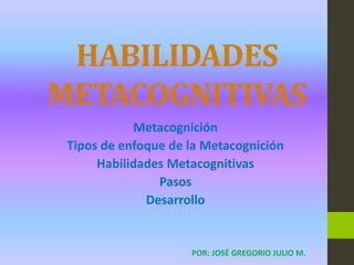 HABILIDADES
METACOGNITIVAS
Metacognición
Tipos de enfoque de la Metacognición
Habilidades Metacognitivas
Pasos
Desarrollo
POR: JOSÉ GREGORIO JULIO M.
 