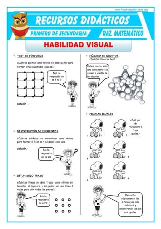 www.RecursosDidacticos.org
HABILIDAD VISUAL
 TEST DE FÓSFOROS
¿Cuántos palitos como mínimo se debe quitar para
formar cinco cuadrados iguales?.
Solución .-
 DISTRIBUCIÓN DE ELEMENTOS
¿Cuántos soldados se encuentran como mínimo
para formar 5 filas de 4 soldados cada una.
Solución.-
 DE UN SOLO TRAZO
¿Cuántas líneas se debe trazar como mínimo sin
levantar el lapicero y sin pasar por una línea 2
veces para unir todos los puntos?.
 NÚMERO DE OBJETOS
¿Cuántos llaveros hay?
 FIGURAS IGUALES
¡No! La
respuesta no
es 8 ni 9
No la
respuesta
no es 20.
¡No la
respuesta
no es 5!
Debes contar sólo
una característica
común o visible de
los objetos
¿Cuál par
de
“SNOOPYS
” son
iguales?.
1 2
3
4
6
6
Descarta
rápidamente las
diferencias más
notables y
encontrarás las que
son iguales
 