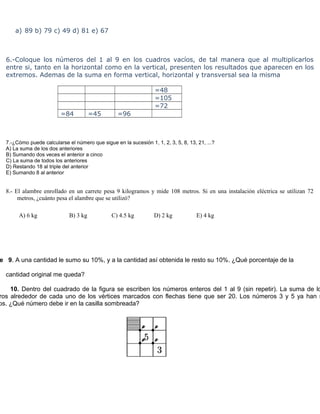 a) 89 b) 79 c) 49 d) 81 e) 67



  6.-Coloque los números del 1 al 9 en los cuadros vacíos, de tal manera que al multiplicarlos
  entre si, tanto en la horizontal como en la vertical, presenten los resultados que aparecen en los
  extremos. Ademas de la suma en forma vertical, horizontal y transversal sea la misma

                                                                  =48
                                                                  =105
                                                                  =72
                         =84           =45        =96



  7.-¿Cómo puede calcularse el número que sigue en la sucesión 1, 1, 2, 3, 5, 8, 13, 21, ...?
  A) La suma de los dos anteriores
  B) Sumando dos veces el anterior a cinco
  C) La suma de todos los anteriores
  D) Restando 18 al triple del anterior
  E) Sumando 8 al anterior


  8.- El alambre enrollado en un carrete pesa 9 kilogramos y mide 108 metros. Si en una instalación eléctrica se utilizan 72
       metros, ¿cuánto pesa el alambre que se utilizó?

       A) 6 kg               B) 3 kg            C) 4.5 kg         D) 2 kg            E) 4 kg




e 9. A una cantidad le sumo su 10%, y a la cantidad así obtenida le resto su 10%. ¿Qué porcentaje de la

  cantidad original me queda?

    10. Dentro del cuadrado de la figura se escriben los números enteros del 1 al 9 (sin repetir). La suma de lo
ros alrededor de cada uno de los vértices marcados con flechas tiene que ser 20. Los números 3 y 5 ya han s
os. ¿Qué número debe ir en la casilla sombreada?
 