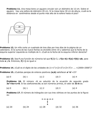 Problema 11. Una mesa tiene un agujero circular con un diámetro de 12 cm. Sobre el
       agujero hay una esfera de diámetro 20 cm. Si la mesa tiene 30 cm de altura, ¿cuál es la
       distancia en centímetros desde el punto más alto de la esfera hasta el piso?




Problema 12. Un niño corta un cuadrado de tres días por tres días de la página de un
calendario. Si la suma de las nueve fechas es divisible entre 10 y sabemos que la fecha de la
esquina superior izquierda es múltiplo de 4. ¿Cuál es la fecha de la esquina inferior derecha?


Problema 13. Sea f una función de números tal que f(2)=3, y f(a+b)=f(a)+f(b)+ab, para
toda a y b. Entonces, f(11) es igual a:


Problema 14. ¿Cuál es el dígito de las unidades de (1+12)+(2+22)+(3+32)+ ... +(2000+20002)?

Problema 15. ¿Cuántas parejas de enteros positivos (a,b) satisfacen a2-b2=15?

      (a) 0             (b) 1             (c) 2            (d) 3             (e) 4

       Problema 16. El número -1 es solución de la ecuación de segundo grado
       3x2+bx+c=0. Si los coeficientes b y c son números primos, el valor de 3c-b es:

      (a) 0             (b) 1             (c) 2            (d) 3             (e) 4

       Problema 17. El número de triángulos con sus tres vértices en los puntos de la figura
       es:




      (a) 20            (b) 24            (c) 28           (d) 32            (e) 36
 