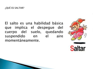 ¿QUÉ ES SALTAR?




El salto es una habilidad básica
que implica el despegue del
cuerpo del suelo, quedando
suspendido      en     el   aire
momentáneamente.
 