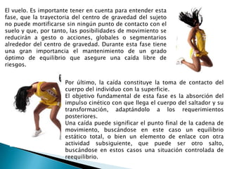 El vuelo. Es importante tener en cuenta para entender esta
fase, que la trayectoria del centro de gravedad del sujeto
no puede mortificarse sin ningún punto de contacto con el
suelo y que, por tanto, las posibilidades de movimiento se
reducirán a gesto o acciones, globales o segmentarios
alrededor del centro de gravedad. Durante esta fase tiene
una gran importancia el mantenimiento de un grado
óptimo de equilibrio que asegure una caída libre de
riesgos.


                     Por último, la caída constituye la toma de contacto del
                     cuerpo del individuo con la superficie.
                     El objetivo fundamental de esta fase es la absorción del
                     impulso cinético con que llega el cuerpo del saltador y su
                     transformación, adaptándolo a los requerimientos
                     posteriores.
                     Una caída puede significar el punto final de la cadena de
                     movimiento, buscándose en este caso un equilibrio
                     estático total, o bien un elemento de enlace con otra
                     actividad subsiguiente, que puede ser otro salto,
                     buscándose en estos casos una situación controlada de
                     reequilibrio.
 