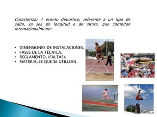 Caracterizar 1 evento deportivo, referente a un tipo de
salto, ya sea de longitud o de altura, que compitan
internacionalmente.



•   DIMENSIONES DE INSTALACIONES.
•   FASES DE LA TÉCNICA.
•   REGLAMENTO. (FALTAS).
•   MATERIALES QUE SE UTILIZAN.
 