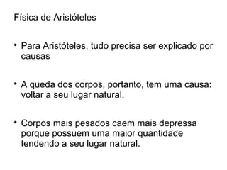 Física de Aristóteles

Para Aristóteles, tudo precisa ser explicado por
causas

A queda dos corpos, portanto, tem uma causa:
voltar a seu lugar natural.

Corpos mais pesados caem mais depressa
porque possuem uma maior quantidade
tendendo a seu lugar natural.
 