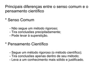 Principais diferenças entre o senso comum e o
pensamento científico
* Senso Comum
- Não segue um método rigoroso;
- Tira conclusões precipitadamente;
- Pode levar à superstição.
* Pensamento Científico
- Segue um método rigoroso (o método científico);
- Tira conclusões apenas dentro de seu método;
- Leva a um conhecimento mais sólido e justificado.
 